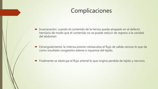 Complicaciones
 Incarceración: cuando el contenido de la hernia queda atrapado en el defecto
herniario de modo que el contenido no se puede reducir de regreso a la cavidad
del abdomen
 Estrangulamiento: la intensa presión obstaculiza el flujo de salida venoso lo que da
como resultado congestión edema e isquemia del tejido.
 Finalmente se obstruye el flujo arterial lo que origina perdida de tejido y necrosis.
 