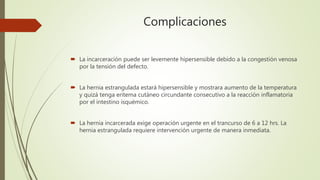 Complicaciones
 La incarceración puede ser levemente hipersensible debido a la congestión venosa
por la tensión del defecto.
 La hernia estrangulada estará hipersensible y mostrara aumento de la temperatura
y quizá tenga eritema cutáneo circundante consecutivo a la reacción inflamatoria
por el intestino isquémico.
 La hernia incarcerada exige operación urgente en el trancurso de 6 a 12 hrs. La
hernia estrangulada requiere intervención urgente de manera inmediata.
 