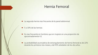 Hernia Femoral
 La segunda hernia mas frecuente de la pared abdominal.
 5 a 10% de las hernias
 Es mas frecuente en hombres que en mujeres en una proporción de
aproximadamente 4:1
 La probabilidad acumulativa de estrangulamiento de hernia femoral es de 22%
durante los primeros tres meses y del 45% alrededor de los dos años.
 
