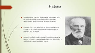 Historia
 Alrededor de 700 d.c, ligadura de masa y escisión
en bloque del saco herniario, el cordon y el
testículo en posición distal al anillo externo.
 Las descripciones anatómicas de tipos directo e
indirecto de hernia inguinal se informaron por
primera vez en 1559.
 Bassini revoluciono la reparación quirúrgica de la
hernia inguinal con su nueva diseccion anatómica y
sus índices de recurrecncia bajos
 