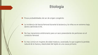 Etiología
 Pocas probabilidades de ser de origen congénito
 La incidencia de hernia femoral durante la lactancia y la niñez es en extremo baja,
dentro del limite 0.5%.
 No hay mecanismo embrionario para un saco preexistente de peritoneo en el
conducto femoral.
 Es mas común en mujeres de edad madura y avanzada, lo que sugiere la perdida
natural de la fuerza y elasticidad del tejido es una causa primaria
 