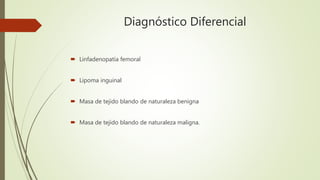 Diagnóstico Diferencial
 Linfadenopatía femoral
 Lipoma inguinal
 Masa de tejido blando de naturaleza benigna
 Masa de tejido blando de naturaleza maligna.
 