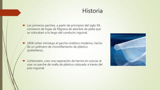 Historia
 Los primeros parches, a partir de principios del siglo XX,
constaron de hojas de filigrana de alambre de plata que
se colocaban a lo largo del conducto inguinal.
 1958 Usher introdujo el parche sintético moderno, hecho
de un polímero de monofilamento de plástico
(polietileno).
 Lichtenstein, creo una reparación de hernia sin suturar al
usar un parche de malla de plástico colocado a través del
piso inguinal.
 