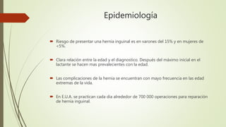 Epidemiología
 Riesgo de presentar una hernia inguinal es en varones del 15% y en mujeres de
<5%.
 Clara relación entre la edad y el diagnostico. Después del máximo inicial en el
lactante se hacen mas prevalecientes con la edad.
 Las complicaciones de la hernia se encuentran con mayo frecuencia en las edad
extremas de la vida.
 En E.U.A. se practican cada dia alrededor de 700 000 operaciones para reparación
de hernia inguinal.
 