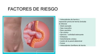 − Antecedentes de hernia o
reparación previa de hernia (incluida
la infancia)
− Edad avanzada
− Sexo masculino
− Raza caucásica
− Tos crónica
− Ejercicio / actividad extenuante
− Embarazo
− Estreñimiento crónico
− Lesión de la pared abdominal
− Fumar
− Antecedentes familiares de hernia
FACTORES DE RIESGO
 