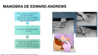 MANIOBRA DE EDWARD ANDREWS
Con el dedo a través de la
piel del escroto e
introducido en el trayecto
inguinal, se palpa el anillo
inguinal superficial
Se indica al paciente pujar
o toser
si protruye en la punta del
dedo es indirecta, y si
protruye empujando la cara
lateral del dedo es directa
González, J. C. M. (2023). Hernias de la pared abdominal: Tratamiento actual. Editorial Alfil.
 