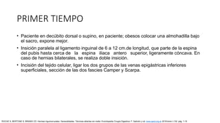 PRIMER TIEMPO
• Paciente en decúbito dorsal o supino, en paciente; obesos colocar una almohadilla bajo
el sacro, expone mejor.
• Insición paralela al ligamento inguinal de 6 a 12 cm.de longitud, que parte de la espina
del pubis hasta cerca de la espina iliaca antero superior, ligeramente cóncava. En
caso de hernias bilaterales, se realiza doble insición.
• Incisión del tejido celular, ligar los dos grupos de las venas epigástricas inferiores
superficiales, sección de las dos fascies Camper y Scarpa.
ROCHE S, BERTONE S, BRANDI CD: Hernias inguinocrurales. Generalidades. Técnicas abiertas sin malla. Enciclopedia Cirugía Digestiva. F. Galindo y col. www.sacd.org.ar 2018;tomo I-132: pág. 1-15
 