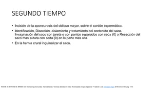 SEGUNDO TIEMPO
• Incisión de la aponeurosis del oblicuo mayor, sobre el cordón espermático.
• Identificación, Disección, aislamiento y tratamiento del contenido del saco.
Invaginación del saco con jareta o con puntos separados con seda (0) o Resección del
saco mas sutura con seda (0) en la parte mas alta.
• En la hernia crural inguinalizar el saco.
ROCHE S, BERTONE S, BRANDI CD: Hernias inguinocrurales. Generalidades. Técnicas abiertas sin malla. Enciclopedia Cirugía Digestiva. F. Galindo y col. www.sacd.org.ar 2018;tomo I-132: pág. 1-15
 