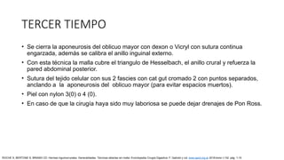 TERCER TIEMPO
• Se cierra la aponeurosis del oblicuo mayor con dexon o Vicryl con sutura continua
engarzada, además se calibra el anillo inguinal externo.
• Con esta técnica la malla cubre el triangulo de Hesselbach, el anillo crural y refuerza la
pared abdominal posterior.
• Sutura del tejido celular con sus 2 fascies con cat gut cromado 2 con puntos separados,
anclando a la aponeurosis del oblicuo mayor (para evitar espacios muertos).
• Piel con nylon 3(0) o 4 (0).
• En caso de que la cirugía haya sido muy laboriosa se puede dejar drenajes de Pon Ross.
ROCHE S, BERTONE S, BRANDI CD: Hernias inguinocrurales. Generalidades. Técnicas abiertas sin malla. Enciclopedia Cirugía Digestiva. F. Galindo y col. www.sacd.org.ar 2018;tomo I-132: pág. 1-15
 