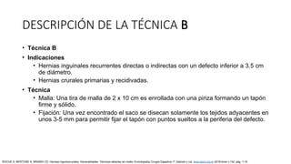 • Técnica B
• Indicaciones
• Hernias inguinales recurrentes directas o indirectas con un defecto inferior a 3.5 cm
de diámetro.
• Hernias crurales primarias y recidivadas.
• Técnica
• Malla: Una tira de malla de 2 x 10 cm es enrollada con una pinza formando un tapón
firme y sólido.
• Fijación: Una vez encontrado el saco se disecan solamente los tejidos adyacentes en
unos 3-5 mm para permitir fijar el tapón con puntos sueltos a la periferia del defecto.
DESCRIPCIÓN DE LA TÉCNICA B
ROCHE S, BERTONE S, BRANDI CD: Hernias inguinocrurales. Generalidades. Técnicas abiertas sin malla. Enciclopedia Cirugía Digestiva. F. Galindo y col. www.sacd.org.ar 2018;tomo I-132: pág. 1-15
 