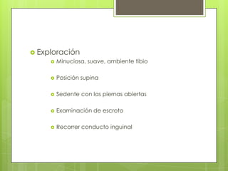  Exploración
       Minuciosa, suave, ambiente tibio


          Posición supina

          Sedente con las piernas abiertas

          Examinación de escroto

          Recorrer conducto inguinal
 