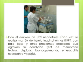  Con  el empleo de UCI neonatales cada vez se
 realiza mas Dx de hernia inguinal en los RNPT, con
 bajo peso y otros problemas asociados que
 agravan su condición (enf de membrana
 hialina, displasia broncopulmonar, enterocolitis
 necrosante y sepsis).
 