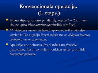 Konvencionālā operācija.
                 (1. etaps.)
   Izdara slīpu griezienu paralēli lig. inguinale – 2 cm virs
    tās, no spina iliaca anterior superior līdz simfīzei.
   M. obliquus externus abdominis aponeirozi šķeļ šķiedru
    virzienā. Tās augšējo lēveri atdala no m. obliquus internus
    abdominis un m. transversus.
   Apakšējo aponeirozes lēveri atdala no funiculus
    spermaticus, līdz ar to atklājot cirkšņa saites gropi līdz
    tuberculum pubicum.
 