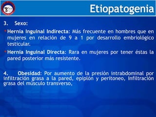 Embriología



3.   Sexo:
• Hernia Inguinal Indirecta: Más frecuente en hombres que en
 mujeres en relación de 9 a 1 por desarrollo embriológico
 testicular.
• HerniaInguinal Directa: Rara en mujeres por tener éstas la
 pared posterior más resistente.

4.     Obesidad: Por aumento de la presión intrabdominal por
infiltración grasa a la pared, epiplón y peritoneo, Infiltración
grasa del músculo transverso,
 