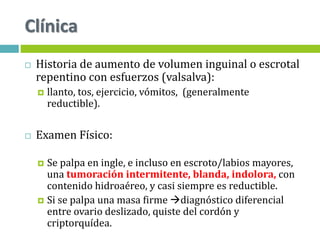 Clínica
 Historia de aumento de volumen inguinal o escrotal
repentino con esfuerzos (valsalva):
 llanto, tos, ejercicio, vómitos, (generalmente
reductible).
 Examen Físico:
 Se palpa en ingle, e incluso en escroto/labios mayores,
una tumoración intermitente, blanda, indolora, con
contenido hidroaéreo, y casi siempre es reductible.
 Si se palpa una masa firme diagnóstico diferencial
entre ovario deslizado, quiste del cordón y
criptorquídea.
 