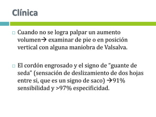 Clínica
 Cuando no se logra palpar un aumento
volumen examinar de pie o en posición
vertical con alguna maniobra de Valsalva.
 El cordón engrosado y el signo de “guante de
seda" (sensación de deslizamiento de dos hojas
entre si, que es un signo de saco) 91%
sensibilidad y >97% especificidad.
 