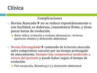 Clínica
Complicaciones
 Hernia Atascada no se reduce espontáneamente o
con facilidad, es dolorosa, consistencia firme, y tiene
pocas horas de evolución.
 dolor cólico, irritación y rechazo alimentario. >6 horas
aparecen vómitos y distensión abdominal
 Hernia Estrangulada contenido de la hernia atascada
sufre compromiso vascular por un tiempo prolongado
de atascamiento. Siempre hay compromiso moderado a
severo del paciente y puede haber según el tiempo de
evolución:
 Piel enrojecida, Blumberg (+) y distensión abdominal.
 