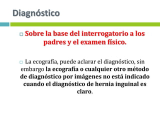 Diagnóstico
 Sobre la base del interrogatorio a los
padres y el examen físico.
 La ecografía, puede aclarar el diagnóstico, sin
embargo la ecografía o cualquier otro método
de diagnóstico por imágenes no está indicado
cuando el diagnóstico de hernia inguinal es
claro.
 