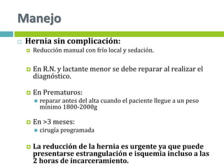  Hernia sin complicación:
 Reducción manual con frío local y sedación.
 En R.N. y lactante menor se debe reparar al realizar el
diagnóstico.
 En Prematuros:
 reparar antes del alta cuando el paciente llegue a un peso
mínimo 1800-2000g
 En >3 meses:
 cirugía programada
 La reducción de la hernia es urgente ya que puede
presentarse estrangulación e isquemia incluso a las
2 horas de incarceramiento.
Manejo
 