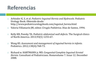 Referencias
 Arbinder K, S, et al. Pediatric Inguinal Hernia and Hydrocele. Pediatric
Urology Book. Obtenido desde:
http://www.pediatricurologybook.com/inguinal_hernia.html
 Valoria Villamarín JM, editor. Cirugía Pediátrica. Díaz de Santos, 1994.
 Kelly KB, Ponsky TA. Pediatric abdominal wall defects. The Surgical clinics
of North America. 2013;93(5) 1255-67.
 Wang KS. Assessment and management of inguinal hernia in infants.
Pediatrics. 2012;130(4):768-73.
 Richard w. HARTMANN jr, MD. Congenital Complete Inguinal-Scrotal
Hernia. Consultant of Pediatricians. Homevolume 7. Issue 12. December
2008.
 