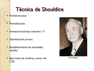Técnica de ShouldiceTécnica de Shouldice
 Perdida de peso.
 Premedicación.
 Anestesia local bajo sedación I. V.
 Deambulación precoz.
 Restablecimiento de actividades
sociales.
 Bajo índice de recidivas, menor del
2.3%.
 