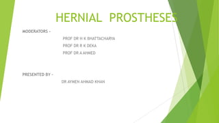 HERNIAL PROSTHESES
MODERATORS -
PROF DR H K BHATTACHARYA
PROF DR R K DEKA
PROF DR A AHMED
PRESENTED BY –
DR AYMEN AHMAD KHAN
 