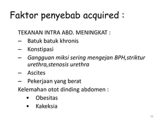 Faktor penyebab acquired :
TEKANAN INTRA ABD. MENINGKAT :
– Batuk batuk khronis
– Konstipasi
– Gangguan miksi sering mengejan BPH,striktur
urethra,stenosis urethra
– Ascites
– Pekerjaan yang berat
Kelemahan otot dinding abdomen :
• Obesitas
• Kakeksia
16
 