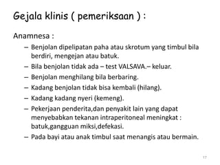 Gejala klinis ( pemeriksaan ) :
Anamnesa :
– Benjolan dipelipatan paha atau skrotum yang timbul bila
berdiri, mengejan atau batuk.
– Bila benjolan tidak ada – test VALSAVA.– keluar.
– Benjolan menghilang bila berbaring.
– Kadang benjolan tidak bisa kembali (hilang).
– Kadang kadang nyeri (kemeng).
– Pekerjaan penderita,dan penyakit lain yang dapat
menyebabkan tekanan intraperitoneal meningkat :
batuk,gangguan miksi,defekasi.
– Pada bayi atau anak timbul saat menangis atau bermain.
17
 