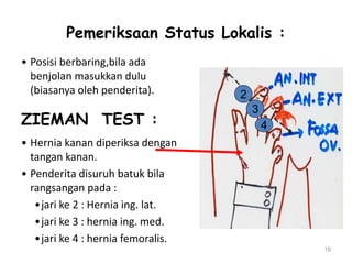 Pemeriksaan Status Lokalis :
• Posisi berbaring,bila ada
benjolan masukkan dulu
(biasanya oleh penderita).
ZIEMAN TEST :
• Hernia kanan diperiksa dengan
tangan kanan.
• Penderita disuruh batuk bila
rangsangan pada :
•jari ke 2 : Hernia ing. lat.
•jari ke 3 : hernia ing. med.
•jari ke 4 : hernia femoralis.
19
2
3
4
 