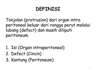 DEFINISI
Tonjolan (protrusion) dari organ intra
peritoneal keluar dari rongga perut melalui
lubang (defect) dan masih diliputi
peritoneum.
1. Isi (Organ intraperitoneal)
2. Defect (Cincin)
3. Kantung (Peritoneum)
2
 
