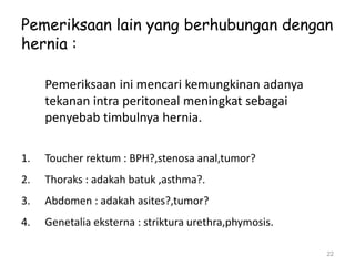 Pemeriksaan lain yang berhubungan dengan
hernia :
Pemeriksaan ini mencari kemungkinan adanya
tekanan intra peritoneal meningkat sebagai
penyebab timbulnya hernia.
1. Toucher rektum : BPH?,stenosa anal,tumor?
2. Thoraks : adakah batuk ,asthma?.
3. Abdomen : adakah asites?,tumor?
4. Genetalia eksterna : striktura urethra,phymosis.
22
 