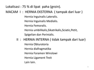 Lokalisasi : 75 % di lipat paha (groin).
MACAM I : HERNIA EKSTERNA ( tampak dari luar )
Hernia Inguinalis Lateralis.
Hernia Inguinalis Medialis.
Hernia Femoralis.
Hernia umbilikalis,Sikatrikalis,Sciatic,Petit,
Spigelian dan Perinialis.
II : HERNIA INTERNA ( tidak tampak dari luar)
Hernia Obturatoria
Hernia diafragmatika
Hernia Foramen Winslowi
Hernia Ligament Treit
Lain lain.
3
 