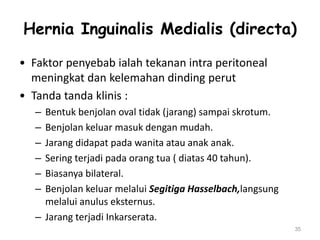 Hernia Inguinalis Medialis (directa)
• Faktor penyebab ialah tekanan intra peritoneal
meningkat dan kelemahan dinding perut
• Tanda tanda klinis :
– Bentuk benjolan oval tidak (jarang) sampai skrotum.
– Benjolan keluar masuk dengan mudah.
– Jarang didapat pada wanita atau anak anak.
– Sering terjadi pada orang tua ( diatas 40 tahun).
– Biasanya bilateral.
– Benjolan keluar melalui Segitiga Hasselbach,langsung
melalui anulus eksternus.
– Jarang terjadi Inkarserata.
35
 