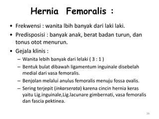 Hernia Femoralis :
• Frekwensi : wanita lbih banyak dari laki laki.
• Predisposisi : banyak anak, berat badan turun, dan
tonus otot menurun.
• Gejala klinis :
– Wanita lebih banyak dari lelaki ( 3 : 1 )
– Bentuk bulat dibawah ligamentum inguinale disebelah
medial dari vasa femoralis.
– Benjolan melalui anulus femoralis menuju fossa ovalis.
– Sering terjepit (inkarserata) karena cincin hernia keras
yaitu Lig.inguinale,Lig.lacunare gimbernati, vasa femoralis
dan fascia pektinea.
39
 