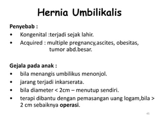 Hernia Umbilikalis
Penyebab :
• Kongenital :terjadi sejak lahir.
• Acquired : multiple pregnancy,ascites, obesitas,
tumor abd.besar.
Gejala pada anak :
• bila menangis umbilikus menonjol.
• jarang terjadi inkarserata.
• bila diameter < 2cm – menutup sendiri.
• terapi dibantu dengan pemasangan uang logam,bila >
2 cm sebaiknya operasi.
45
 