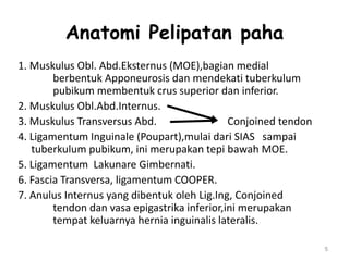 Anatomi Pelipatan paha
1. Muskulus Obl. Abd.Eksternus (MOE),bagian medial
berbentuk Apponeurosis dan mendekati tuberkulum
pubikum membentuk crus superior dan inferior.
2. Muskulus Obl.Abd.Internus.
3. Muskulus Transversus Abd. Conjoined tendon
4. Ligamentum Inguinale (Poupart),mulai dari SIAS sampai
tuberkulum pubikum, ini merupakan tepi bawah MOE.
5. Ligamentum Lakunare Gimbernati.
6. Fascia Transversa, ligamentum COOPER.
7. Anulus Internus yang dibentuk oleh Lig.Ing, Conjoined
tendon dan vasa epigastrika inferior,ini merupakan
tempat keluarnya hernia inguinalis lateralis.
5
 