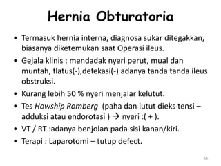 Hernia Obturatoria
• Termasuk hernia interna, diagnosa sukar ditegakkan,
biasanya diketemukan saat Operasi ileus.
• Gejala klinis : mendadak nyeri perut, mual dan
muntah, flatus(-),defekasi(-) adanya tanda tanda ileus
obstruksi.
• Kurang lebih 50 % nyeri menjalar kelutut.
• Tes Howship Romberg (paha dan lutut dieks tensi –
adduksi atau endorotasi )  nyeri :( + ).
• VT / RT :adanya benjolan pada sisi kanan/kiri.
• Terapi : Laparotomi – tutup defect.
54
 