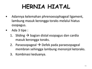 HERNIA HIATAL
• Adannya kelemahan phrenoesophageal ligament,
lambung masuk kerongga toraks melalui hiatus
osopagus.
• Ada 3 tipe :
1. Sliding  bagian distal esopagus dan cardia
masuk kerongga toraks.
2. Paraosopageal  Defek pada paraesopageal
membran sehingga lambung menonjol ketoraks.
3. Kombinasi keduanya.
55
 