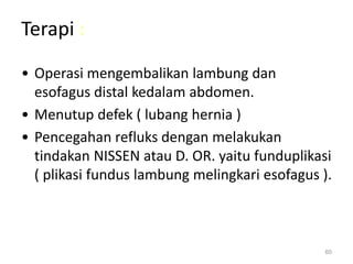 Terapi :
• Operasi mengembalikan lambung dan
esofagus distal kedalam abdomen.
• Menutup defek ( lubang hernia )
• Pencegahan refluks dengan melakukan
tindakan NISSEN atau D. OR. yaitu funduplikasi
( plikasi fundus lambung melingkari esofagus ).
60
 