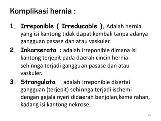 Komplikasi hernia :
1. Irreponible ( Irreducable ). Adalah hernia
yang isi kantong tidak dapat kembali tanpa adanya
gangguan pasase dan atau vaskuler.
2. Inkarserata : adalah irreponible dimana isi
kantong terjepit pada daerah cincin hernia
sehinnga terjadi gangguan pasase dan atau
vaskuler.
3. Strangulata : adalah irreponible disertai
gangguan (terjepit) sehinnga terjadi ischemi
dengan gejala nyeri didaerah benjolan,keme rahan,
kadang isi kantong nekrose.
62
 
