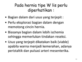 Pada hernia tipe W lis perlu
diperhatikan :
• Bagian dalam dari usus yang terjepit :
• Perlu eksplorasi bagian dalam dengan
memotong cincin hernia.
• Biasanya bagian dalam lebih ischemia
sehingga memerlukan tindakan reseksi.
• Usus yang terjepit dikatakan baik (viable)
apabila warna menjadi kemerahan, adanya
peristaltik dan pulsasi arteri mesenterika.
68
 