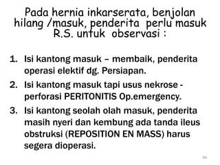 Pada hernia inkarserata, benjolan
hilang /masuk, penderita perlu masuk
R.S. untuk observasi :
1. Isi kantong masuk – membaik, penderita
operasi elektif dg. Persiapan.
2. Isi kantong masuk tapi usus nekrose -
perforasi PERITONITIS Op.emergency.
3. Isi kantong seolah olah masuk, penderita
masih nyeri dan kembung ada tanda ileus
obstruksi (REPOSITION EN MASS) harus
segera dioperasi.
69
 