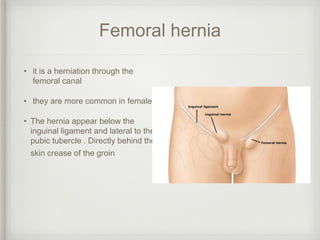 Femoral hernia
• it is a herniation through the
femoral canal
• they are more common in females
• The hernia appear below the
inguinal ligament and lateral to the
pubic tubercle . Directly behind the
skin crease of the groin
 