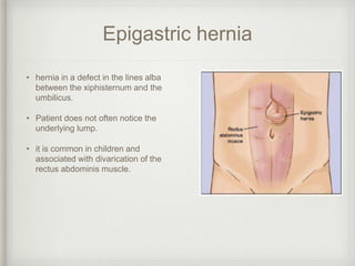 Epigastric hernia
• hernia in a defect in the lines alba
between the xiphisternum and the
umbilicus.
• Patient does not often notice the
underlying lump.
• it is common in children and
associated with divarication of the
rectus abdominis muscle.
 