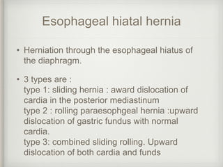 Esophageal hiatal hernia
• Herniation through the esophageal hiatus of
the diaphragm.
• 3 types are :
type 1: sliding hernia : award dislocation of
cardia in the posterior mediastinum
type 2 : rolling paraesophgeal hernia :upward
dislocation of gastric fundus with normal
cardia.
type 3: combined sliding rolling. Upward
dislocation of both cardia and funds
 