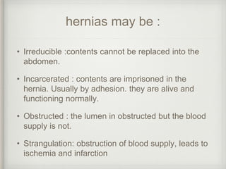 hernias may be :
• Irreducible :contents cannot be replaced into the
abdomen.
• Incarcerated : contents are imprisoned in the
hernia. Usually by adhesion. they are alive and
functioning normally.
• Obstructed : the lumen in obstructed but the blood
supply is not.
• Strangulation: obstruction of blood supply, leads to
ischemia and infarction
 