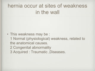 hernia occur at sites of weakness
in the wall
• This weakness may be :
1 Normal (physiological) weakness, related to
the anatomical causes.
2 Congenital abnormality
3 Acquired : Traumatic ,Diseases.
 