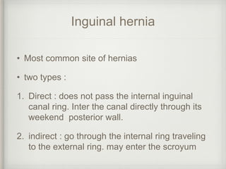 Inguinal hernia
• Most common site of hernias
• two types :
1. Direct : does not pass the internal inguinal
canal ring. Inter the canal directly through its
weekend posterior wall.
2. indirect : go through the internal ring traveling
to the external ring. may enter the scroyum
 