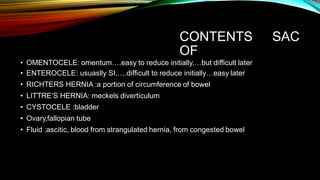 CONTENTS
OF
SAC
• OMENTOCELE: omentum….easy to reduce initially,…but difficult later
• ENTEROCELE: usuaslly SI,….difficult to reduce initially…easy later
• RICHTERS HERNIA :a portion of circumference of bowel
• LITTRE’S HERNIA: meckels diverticulum
• CYSTOCELE :bladder
• Ovary,fallopian tube
• Fluid :ascitic, blood from strangulated hernia, from congested bowel
 