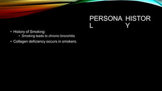 PERSONA
L
HISTOR
Y
• History of Smoking:
• Smoking leads to chronic bronchitis
• Collagen deficiency occurs in smokers.
 